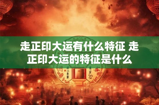 走正印大运有什么特征 走正印大运的特征是什么