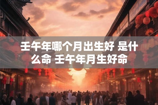 壬午年哪个月出生好 是什么命 壬午年月生好命 壬午年哪个月出生好 是什么命 壬午年月生好命