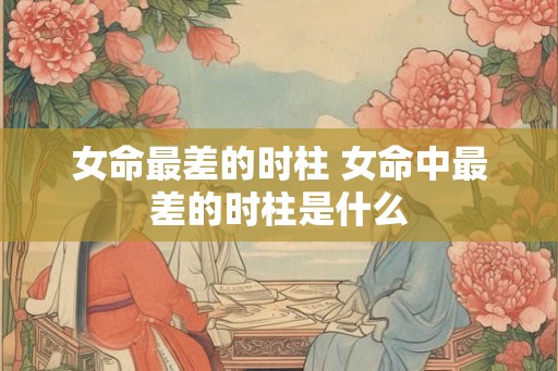 女命最差的时柱 女命中最差的时柱是什么 女命最差的时柱 女命中最差的时柱是什么