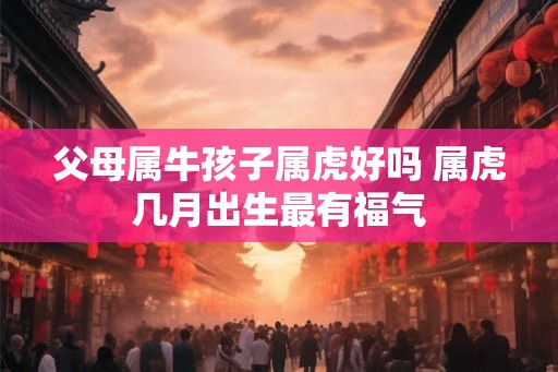父母属牛孩子属虎好吗 属虎几月出生最有福气