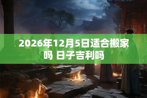 2026年12月5日适合搬家吗 日子吉利吗