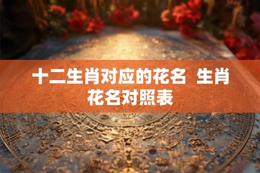 十二生肖对应的花名  生肖花名对照表