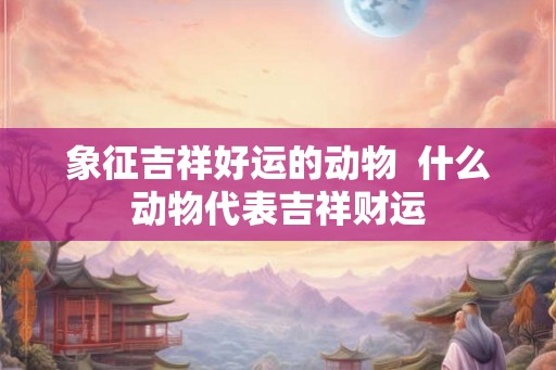 象征吉祥好运的动物  什么动物代表吉祥财运
