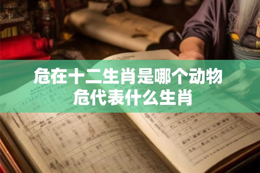危在十二生肖是哪个动物 危代表什么生肖 危在十二生肖是哪个动物 危代表什么生肖