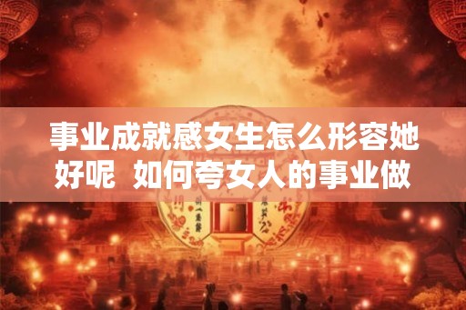 事业成就感女生怎么形容她好呢  如何夸女人的事业做得好