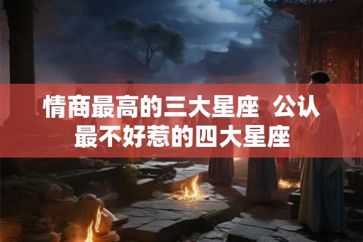 情商最高的三大星座 公认最不好惹的四大星座 情商最高的三大星座 公认最不好惹的四大星座