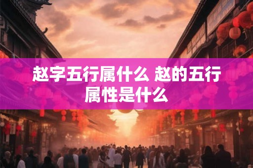 赵字五行属什么 赵的五行属性是什么 赵字五行属什么 赵的五行属性是什么