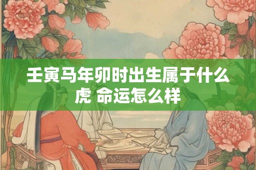 壬寅马年卯时出生属于什么虎 命运怎么样