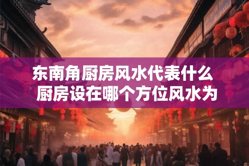 东南角厨房风水代表什么  厨房设在哪个方位风水为最好