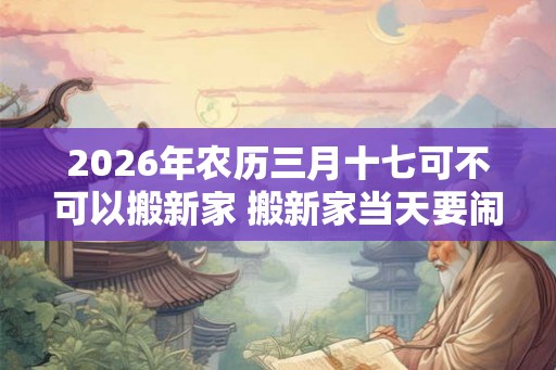 2026年农历三月十七可不可以搬新家 搬新家当天要闹房吗 2026年农历三月十七可不可以搬新家 搬新家当天要闹房吗
