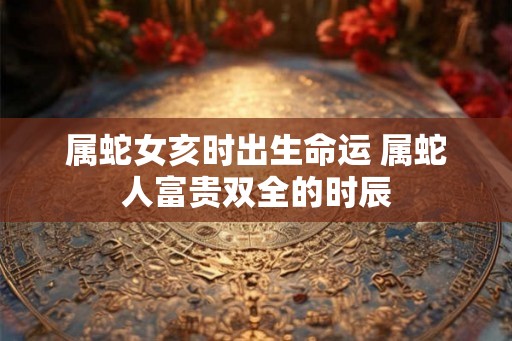 属蛇女亥时出生命运 属蛇人富贵双全的时辰 属蛇女亥时出生命运 属蛇人富贵双全的时辰
