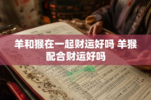 羊和猴在一起财运好吗 羊猴配合财运好吗 羊和猴在一起财运好吗 羊猴配合财运好吗