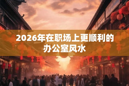 2026年在职场上更顺利的办公室风水