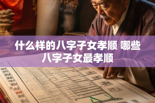什么样的八字子女孝顺 哪些八字子女最孝顺 什么样的八字子女孝顺 哪些八字子女最孝顺