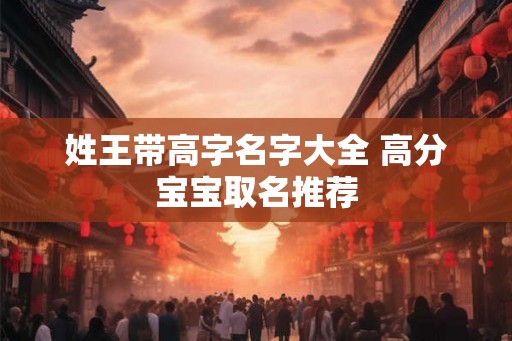 姓王带高字名字大全 高分宝宝取名推荐 姓王带高字名字大全 高分宝宝取名推荐
