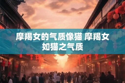 摩羯女的气质像猫 摩羯女如猫之气质