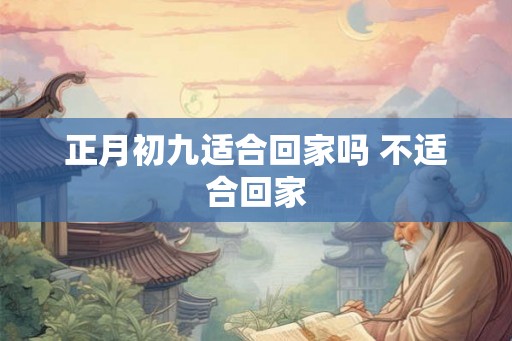 正月初九适合回家吗 不适合回家 正月初九适合回家吗 不适合回家