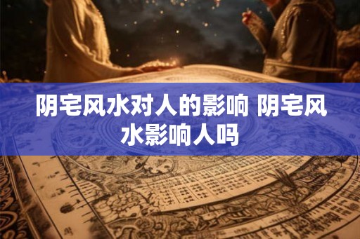 阴宅风水对人的影响 阴宅风水影响人吗 阴宅风水对人的影响 阴宅风水影响人吗