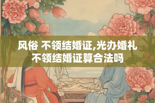 风俗 不领结婚证,光办婚礼不领结婚证算合法吗