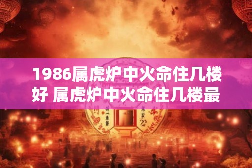 1986属虎炉中火命住几楼好 属虎炉中火命住几楼最佳 1986属虎炉中火命住几楼好 属虎炉中火命住几楼最佳