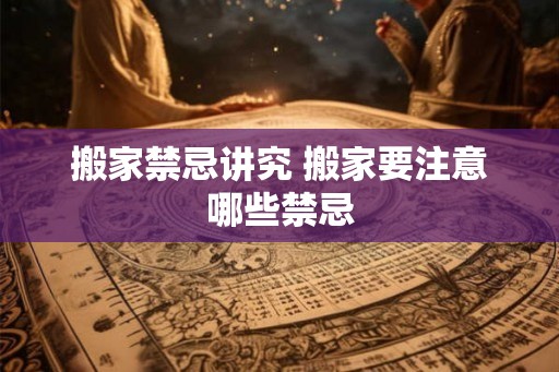 搬家禁忌讲究 搬家要注意哪些禁忌