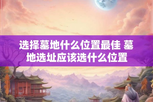 选择墓地什么位置最佳 墓地选址应该选什么位置