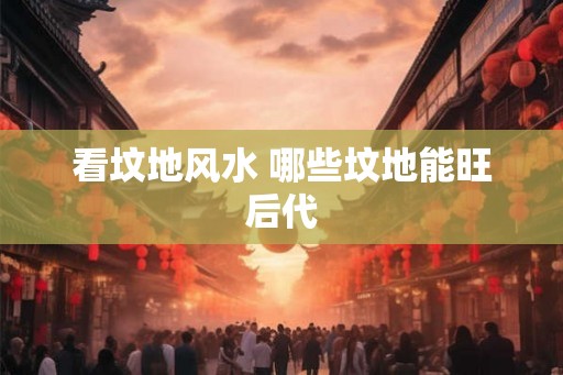看坟地风水 哪些坟地能旺后代 看坟地风水 哪些坟地能旺后代