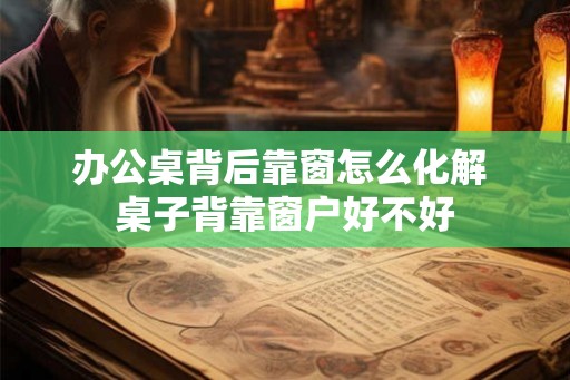 办公桌背后靠窗怎么化解 桌子背靠窗户好不好