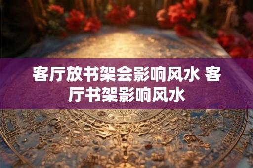 客厅放书架会影响风水 客厅书架影响风水