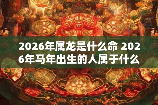 2026年属龙是什么命 2026年马年出生的人属于什么命