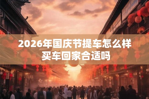 2026年国庆节提车怎么样 买车回家合适吗 2026年国庆节提车怎么样 买车回家合适吗