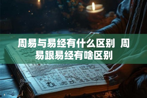 周易与易经有什么区别 周易跟易经有啥区别 周易与易经有什么区别 周易跟易经有啥区别