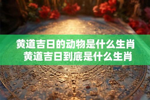 黄道吉日的动物是什么生肖  黄道吉日到底是什么生肖
