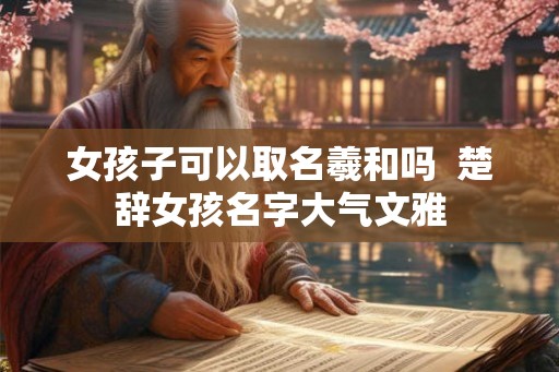 女孩子可以取名羲和吗 楚辞女孩名字大气文雅 女孩子可以取名羲和吗 楚辞女孩名字大气文雅