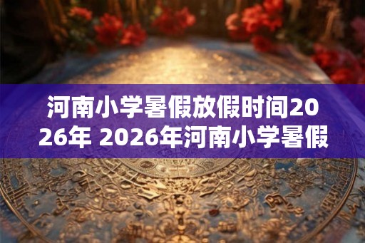 河南小学暑假放假时间2026年 2026年河南小学暑假什么时候放假