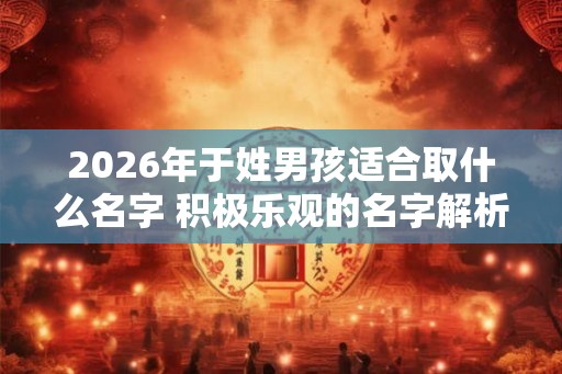 2026年于姓男孩适合取什么名字 积极乐观的名字解析 2026年于姓男孩适合取什么名字 积极乐观的名字解析