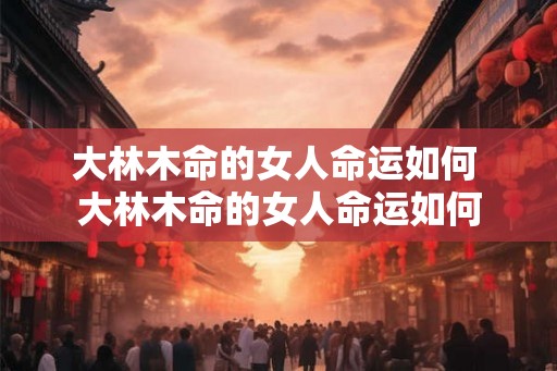 大林木命的女人命运如何 大林木命的女人命运如何 大林木命的女人命运如何 大林木命的女人命运如何