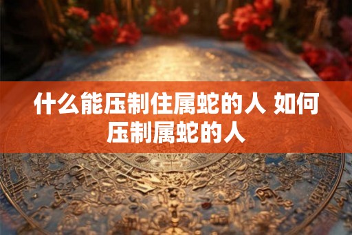 什么能压制住属蛇的人 如何压制属蛇的人 什么能压制住属蛇的人 如何压制属蛇的人