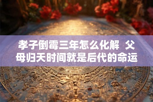 孝子倒霉三年怎么化解  父母归天时间就是后代的命运