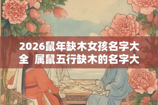 2026鼠年缺木女孩名字大全  属鼠五行缺木的名字大全
