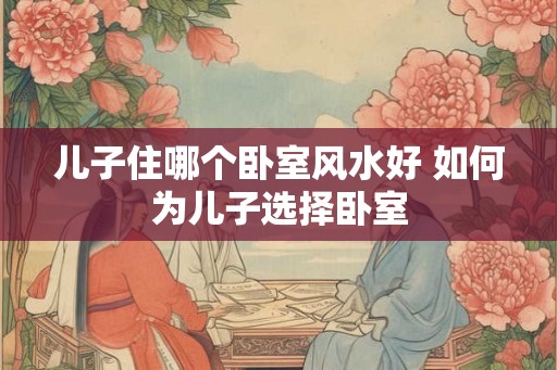 儿子住哪个卧室风水好 如何为儿子选择卧室
