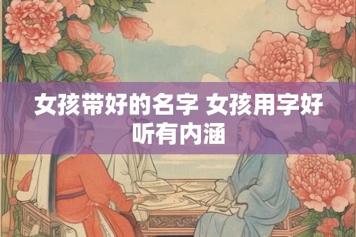女孩带好的名字 女孩用字好听有内涵 女孩带好的名字 女孩用字好听有内涵