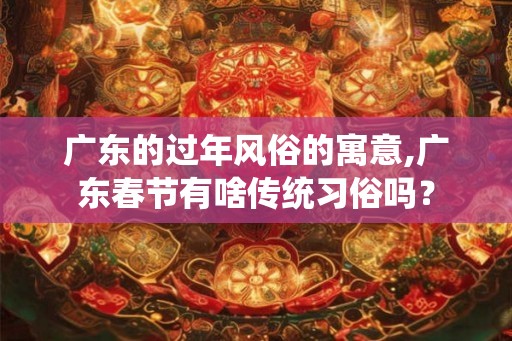 广东的过年风俗的寓意,广东春节有啥传统习俗吗? 广东的过年风俗的寓意,广东春节有啥传统习俗吗?