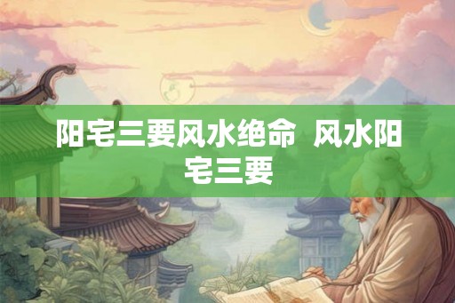 阳宅三要风水绝命 风水阳宅三要 阳宅三要风水绝命 风水阳宅三要