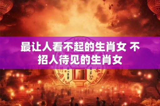 最让人看不起的生肖女 不招人待见的生肖女