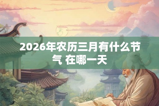 2026年农历三月有什么节气 在哪一天 2026年农历三月有什么节气 在哪一天