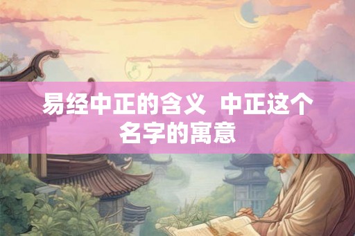 易经中正的含义 中正这个名字的寓意 易经中正的含义 中正这个名字的寓意