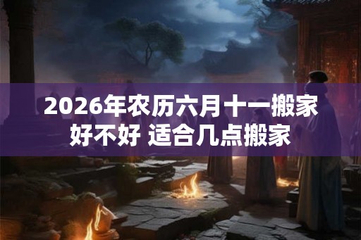 2026年农历六月十一搬家好不好 适合几点搬家