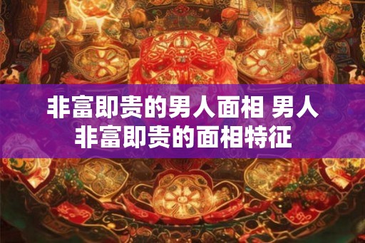 非富即贵的男人面相 男人非富即贵的面相特征 非富即贵的男人面相 男人非富即贵的面相特征