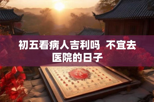 初五看病人吉利吗 不宜去医院的日子 初五看病人吉利吗 不宜去医院的日子
